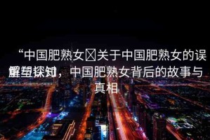 “中國(guó)肥熟女?關(guān)于中國(guó)肥熟女的誤解與探討
重塑認(rèn)知，中國(guó)肥熟女背后的故事與真相