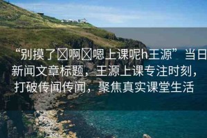 “別摸了?啊?嗯上課呢h王源”當(dāng)日新聞文章標(biāo)題，王源上課專注時(shí)刻，打破傳聞傳聞，聚焦真實(shí)課堂生活