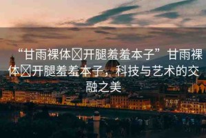 “甘雨裸體?開腿羞羞本子”甘雨裸體?開腿羞羞本子，科技與藝術(shù)的交融之美