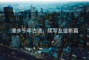 漫步千年古道，續(xù)寫友誼新篇