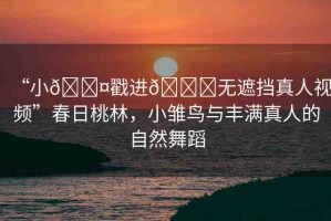 “小??戳進(jìn)??無遮擋真人視頻”春日桃林，小雛鳥與豐滿真人的自然舞蹈