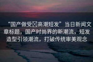 “國產(chǎn)做受?高潮短發(fā)”當(dāng)日新聞文章標題，國產(chǎn)時尚界的新潮流，短發(fā)造型引領(lǐng)潮流，打破傳統(tǒng)審美觀念