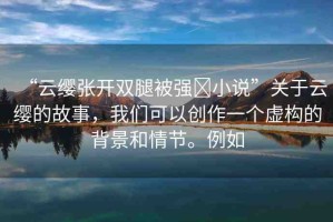 “云纓張開雙腿被強(qiáng)?小說”關(guān)于云纓的故事，我們可以創(chuàng)作一個(gè)虛構(gòu)的背景和情節(jié)。例如