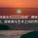 “裸體美女??視頻”裸體美女視頻，探索美與藝術之間的界限