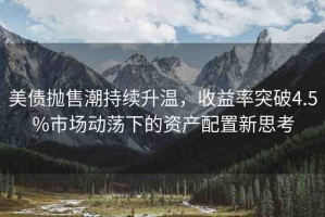 美債拋售潮持續(xù)升溫，收益率突破4.5%市場(chǎng)動(dòng)蕩下的資產(chǎn)配置新思考