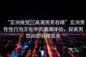 “亞洲做受?高潮男男吞精”亞洲男性性行為文化中的高潮體驗(yàn)，探索男性間的吞精現(xiàn)象