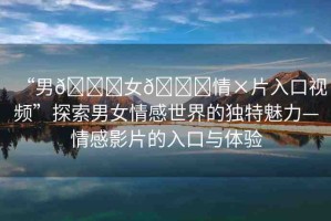 “男??女??情×片入口視頻”探索男女情感世界的獨(dú)特魅力—情感影片的入口與體驗(yàn)