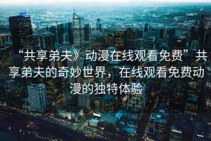 “共享弟夫》動(dòng)漫在線觀看免費(fèi)”共享弟夫的奇妙世界，在線觀看免費(fèi)動(dòng)漫的獨(dú)特體驗(yàn)