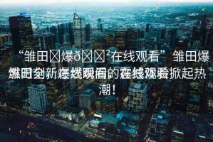 “雛田?爆??在線觀看”雛田爆燃時(shí)刻，在線觀看的震撼體驗(yàn)
雛田全新爆燃瞬間，在線觀看掀起熱潮！