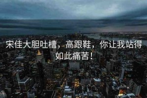 宋佳大膽吐槽，高跟鞋，你讓我站得如此痛苦！