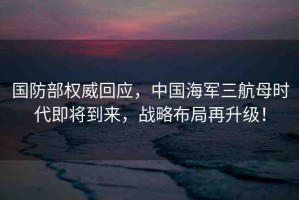 國防部權(quán)威回應(yīng)，中國海軍三航母時代即將到來，戰(zhàn)略布局再升級！