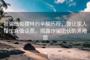 被騙緬甸模特的辛酸歷程，曾讓家人幫忙充值話費，揭露詐騙團伙的黑暗面