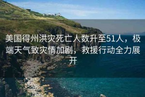 美國得州洪災(zāi)死亡人數(shù)升至51人，極端天氣致災(zāi)情加劇，救援行動全力展開