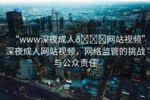 “www深夜成人??網(wǎng)站視頻”深夜成人網(wǎng)站視頻，網(wǎng)絡(luò)監(jiān)管的挑戰(zhàn)與公眾責(zé)任