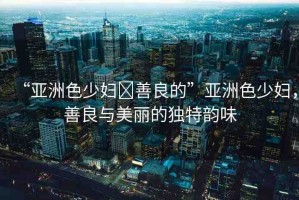 “亞洲色少婦?善良的”亞洲色少婦，善良與美麗的獨(dú)特韻味