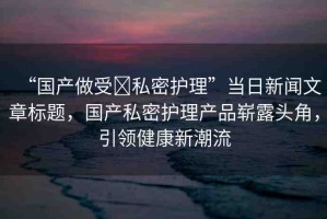 “國(guó)產(chǎn)做受?私密護(hù)理”當(dāng)日新聞文章標(biāo)題，國(guó)產(chǎn)私密護(hù)理產(chǎn)品嶄露頭角，引領(lǐng)健康新潮流