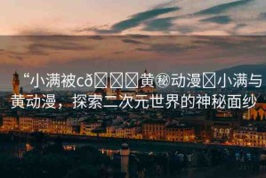 “小滿被c??黃秘動(dòng)漫?小滿與黃動(dòng)漫，探索二次元世界的神秘面紗