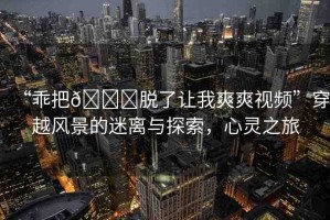 “乖把??脫了讓我爽爽視頻”穿越風景的迷離與探索，心靈之旅