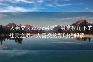“人善交ⅹzzzzz另類(lèi)”另類(lèi)視角下的社交之道，人善交的新時(shí)代解讀