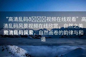 “高清亂碼??視頻在線觀看”高清亂碼風(fēng)景視頻在線欣賞，自然之美的流轉(zhuǎn)與探索
高清亂碼風(fēng)景，自然畫(huà)卷的韻律與和諧