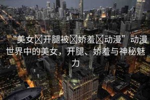 “美女?開腿被?嬌羞?動(dòng)漫”動(dòng)漫世界中的美女，開腿、嬌羞與神秘魅力