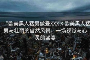 “歐美黑人猛男做爰XXXⅩ歐美黑人猛男與壯麗的自然風(fēng)景，一場(chǎng)視覺(jué)與心靈的盛宴