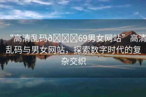 “高清亂碼??69男女網(wǎng)站”高清亂碼與男女網(wǎng)站，探索數(shù)字時(shí)代的復(fù)雜交織
