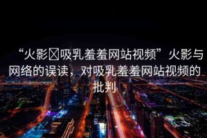 “火影?吸乳羞羞網(wǎng)站視頻”火影與網(wǎng)絡(luò)的誤讀，對(duì)吸乳羞羞網(wǎng)站視頻的批判