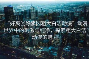“好爽?好緊?粗大白潔動漫”動漫世界中的刺激與純凈，探索粗大白潔動漫的魅力