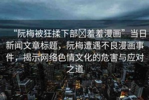 “阮梅被狂揉下部?羞羞漫畫”當日新聞文章標題，阮梅遭遇不良漫畫事件，揭示網(wǎng)絡色情文化的危害與應對之道