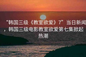 “韓國(guó)三級(jí)《教室欲愛(ài)》7”當(dāng)日新聞，韓國(guó)三級(jí)電影教室欲愛(ài)第七集掀起熱潮