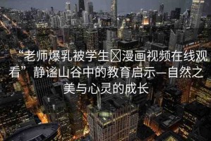 “老師爆乳被學(xué)生?漫畫視頻在線觀看”靜謐山谷中的教育啟示—自然之美與心靈的成長