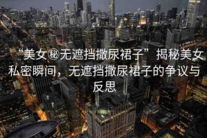 “美女秘?zé)o遮擋撒尿裙子”揭秘美女私密瞬間，無遮擋撒尿裙子的爭(zhēng)議與反思