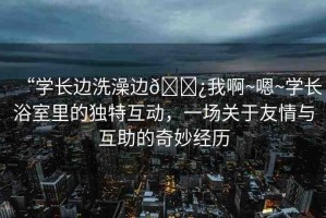 “學長邊洗澡邊??我啊~嗯~學長浴室里的獨特互動，一場關(guān)于友情與互助的奇妙經(jīng)歷