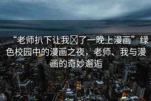 “老師扒下讓我?了一晚上漫畫”綠色校園中的漫畫之夜，老師、我與漫畫的奇妙邂逅