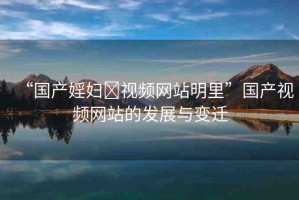 “國產(chǎn)婬婦?視頻網(wǎng)站明里”國產(chǎn)視頻網(wǎng)站的發(fā)展與變遷