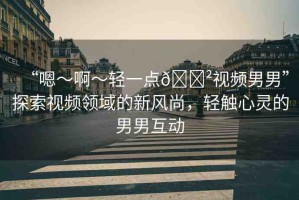 “嗯～啊～輕一點(diǎn)??視頻男男”探索視頻領(lǐng)域的新風(fēng)尚，輕觸心靈的男男互動(dòng)