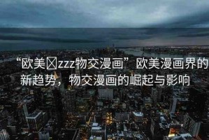 “歐美?zzz物交漫畫”歐美漫畫界的新趨勢，物交漫畫的崛起與影響