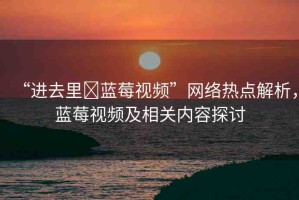 “進(jìn)去里?藍(lán)莓視頻”網(wǎng)絡(luò)熱點(diǎn)解析，藍(lán)莓視頻及相關(guān)內(nèi)容探討