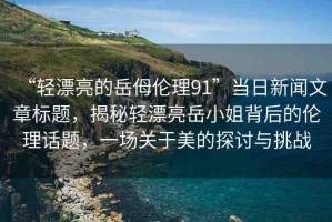 “輕漂亮的岳?倫理91”當(dāng)日新聞文章標(biāo)題，揭秘輕漂亮岳小姐背后的倫理話題，一場(chǎng)關(guān)于美的探討與挑戰(zhàn)