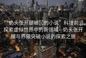 “奶頭張開(kāi)腿被?的小說(shuō)”科技前沿，探索虛擬世界中的新領(lǐng)域—奶頭張開(kāi)腿與界限突破小說(shuō)的探索之旅