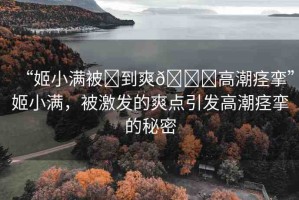 “姬小滿被?到爽??高潮痙攣”姬小滿，被激發(fā)的爽點(diǎn)引發(fā)高潮痙攣的秘密