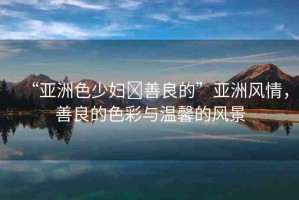 “亞洲色少婦?善良的”亞洲風(fēng)情，善良的色彩與溫馨的風(fēng)景