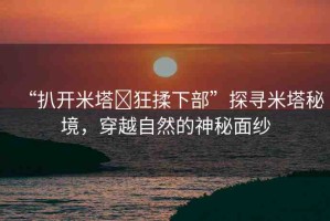 “扒開米塔?狂揉下部”探尋米塔秘境，穿越自然的神秘面紗