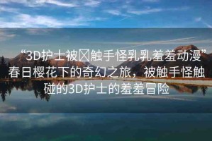 “3D護(hù)士被?觸手怪乳乳羞羞動(dòng)漫”春日櫻花下的奇幻之旅，被觸手怪觸碰的3D護(hù)士的羞羞冒險(xiǎn)