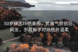 50歲林志玲曬美照，優(yōu)雅氣質(zhì)依舊，網(wǎng)友，歲月似乎對(duì)她格外溫柔
