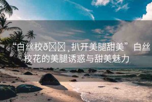 “白絲校??扒開美腿甜美”白絲校花的美腿誘惑與甜美魅力