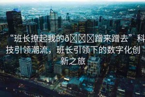 “班長(zhǎng)撩起我的??蹭來蹭去”科技引領(lǐng)潮流，班長(zhǎng)引領(lǐng)下的數(shù)字化創(chuàng)新之旅