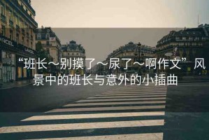 “班長～別摸了～尿了～啊作文”風(fēng)景中的班長與意外的小插曲
