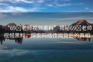 “69?老師視頻黑料”揭秘69?老師視頻黑料，探索網(wǎng)絡(luò)傳聞背后的真相